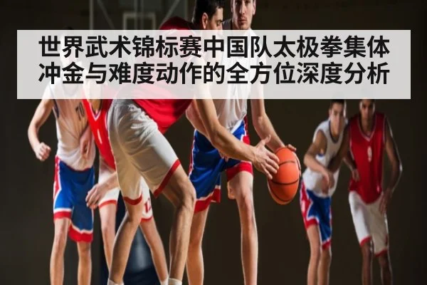 世界武术锦标赛中国队太极拳集体冲金与难度动作的全方位深度分析（hth）