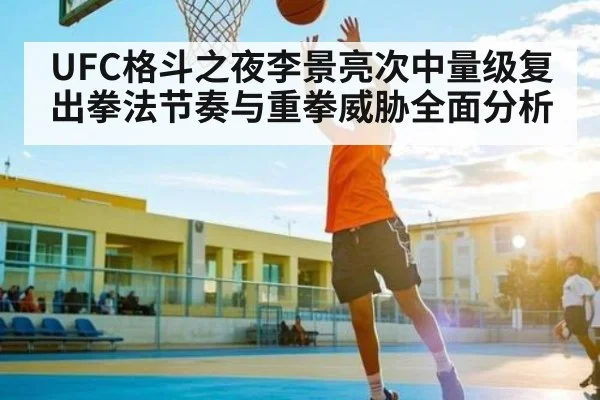 UFC格斗之夜李景亮次中量级复出拳法节奏与重拳威胁全面分析（hth）