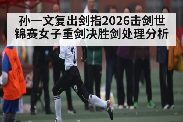 孙一文复出剑指2026击剑世锦赛女子重剑决胜剑处理分析（hth）